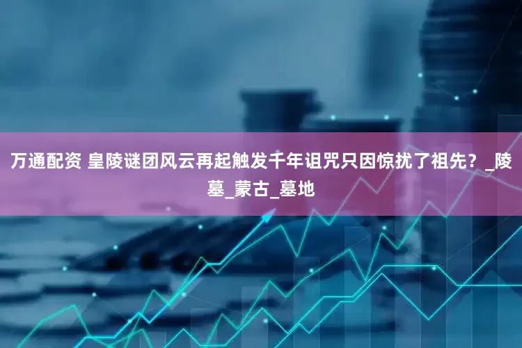 万通配资 皇陵谜团风云再起触发千年诅咒只因惊扰了祖先？_陵墓_蒙古_墓地