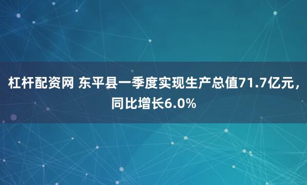 杠杆配资网 东平县一季度实现生产总值71.7亿元，同比增长6.0%