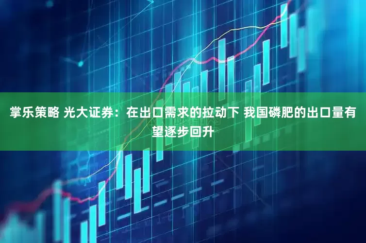 掌乐策略 光大证券：在出口需求的拉动下 我国磷肥的出口量有望逐步回升