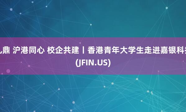 九鼎 沪港同心 校企共建丨香港青年大学生走进嘉银科技(JFIN.US)