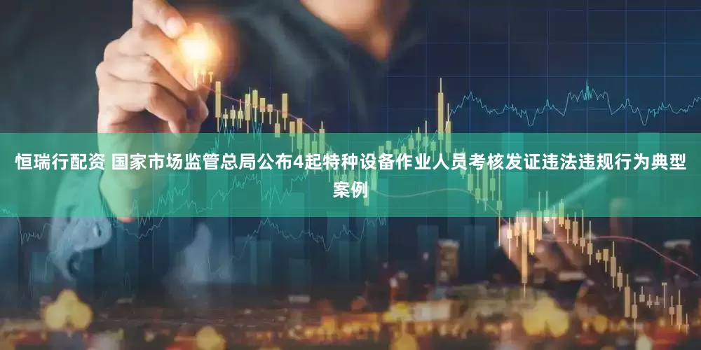 恒瑞行配资 国家市场监管总局公布4起特种设备作业人员考核发证违法违规行为典型案例