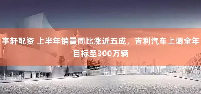 宇轩配资 上半年销量同比涨近五成，吉利汽车上调全年目标至300万辆