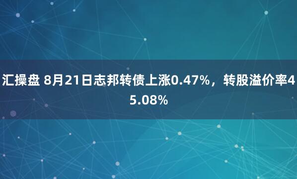 汇操盘 8月21日志邦转债上涨0.47%，转股溢价率45.08%