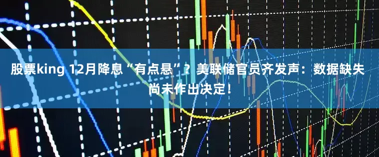 股票king 12月降息“有点悬”？美联储官员齐发声：数据缺失 尚未作出决定！