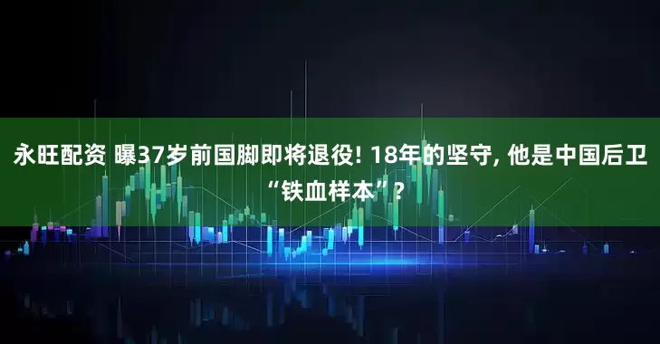 永旺配资 曝37岁前国脚即将退役! 18年的坚守, 他是中国后卫 “铁血样本”?