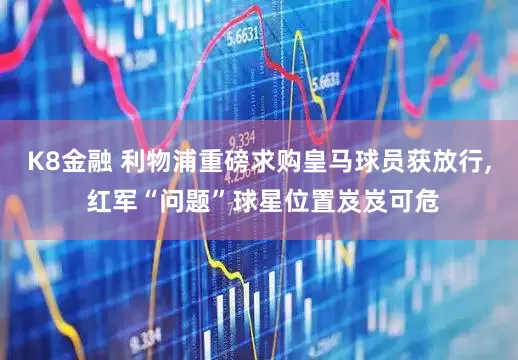 K8金融 利物浦重磅求购皇马球员获放行, 红军“问题”球星位置岌岌可危