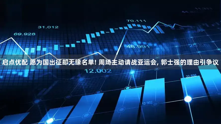 启点优配 愿为国出征却无缘名单! 周琦主动请战亚运会, 郭士强的理由引争议